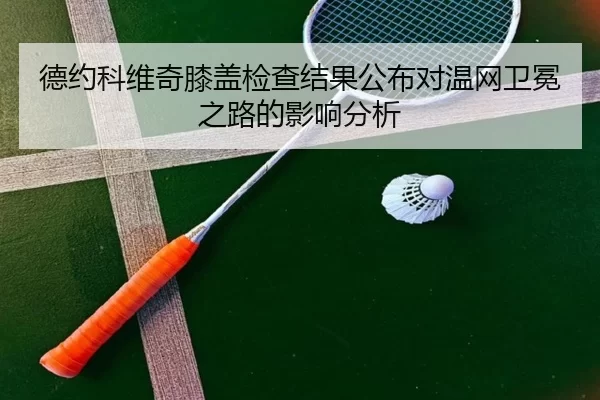 德约科维奇膝盖检查结果公布对温网卫冕之路的影响分析