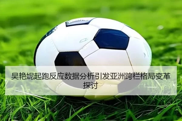 吴艳妮起跑反应数据分析引发亚洲跨栏格局变革探讨